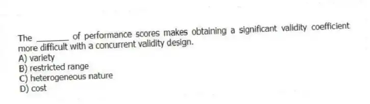 The _______ of performance scores makes obtaining a significant validity coefficient more difficult with a concurrent validity design.
A) variety
B) restricted range
C) heterogeneous nature
D) cost