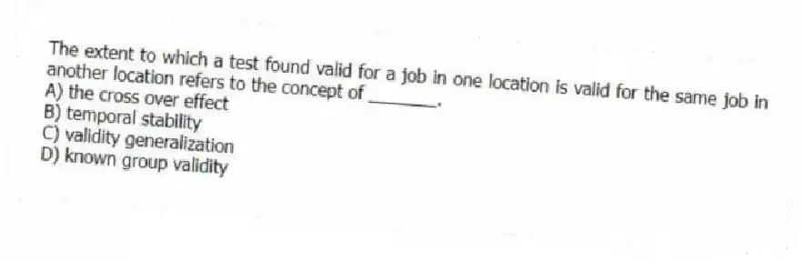 The extent to which a test found valid for a job in one location is valid for the same job in another location refers to the concept of _______.
A) the cross over effect
B) temporal stability
C) validity generalization
D) known group validity