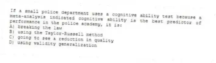 If a small police department uses a cognitive ability test because a meta-analysis indicated cognitive ability is the best predictor of performance in the police academy, it is:
A) breaking the law
B) using the Taylor-Russell method
C) going to see a reduction in quality
D) using validity generalization