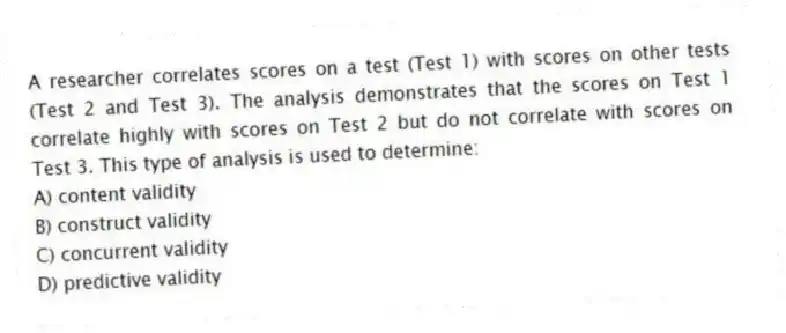 A researcher correlates scores on a test (Test 1) with scores on other tests (Test 2 and Test 3). The analysis demonstrates that the scores on Test 1 correlate highly with scores on Test 2 but do not correlate with scores on Test 3. This type of analysis is used to determine:
A) content validity
B) construct validity
C) concurrent validity
D) predictive validity