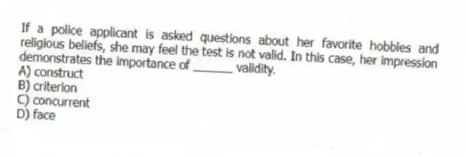 If a police applicant is asked questions about her favorite hobbies and religious beliefs, she may feel the test is not valid. In this case, her impression demonstrates the importance of ______ validity.
A) construct
B) criterion
C) concurrent
D) face