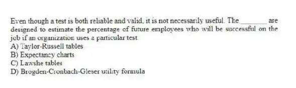 Even though a test is both reliable and valid, it is not necessarily useful. The _______ are designed to estimate the percentage of future employees who will be successful on the job if an organization uses a particular test.
A) Taylor-Russell tables
B) Expectancy charts
C) Lawshe tables
D) Brogden-Cronbach-Gleser utility formula