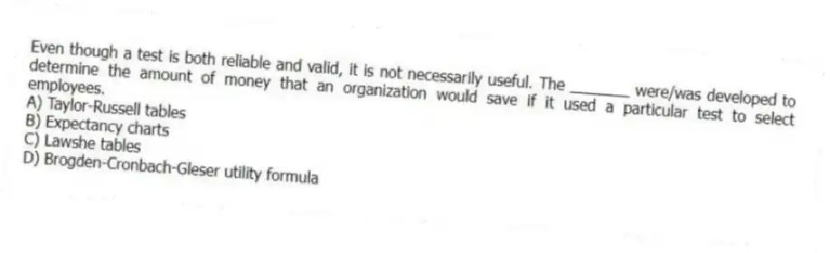 Even though a test is both reliable and valid, it is not necessarily useful. The _______ were/was developed to determine the amount of money that an organization would save if it used a particular test to select employees.
A) Taylor-Russell tables
B) Expectancy charts
C) Lawshe tables
D) Brogden-Cronbach-Gleser utility formula