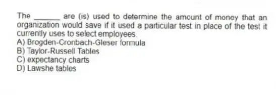 The ______ are (is) used to determine the amount of money that an organization would save if it used a particular test in place of the test it currently uses to select employees.
A) Brogden-Cronbach-Gleser formula
B) Taylor-Russell Tables
C) expectancy charts
D) Lawshe tables