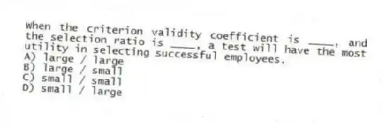 When the criterion validity coefficient is ____, and the selection ratio is ____, a test will have the most utility in selecting successful employees.
A) large / large
B) large / small
C) small / small
D) small / large