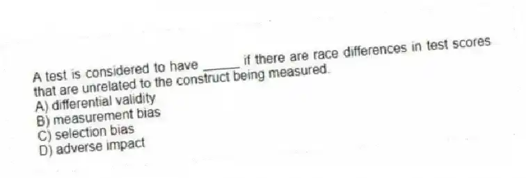 A test is considered to have _____ if there are race differences in test scores that are unrelated to the construct being measured.
A) differential validity
B) measurement bias
C) selection bias
D) adverse impact