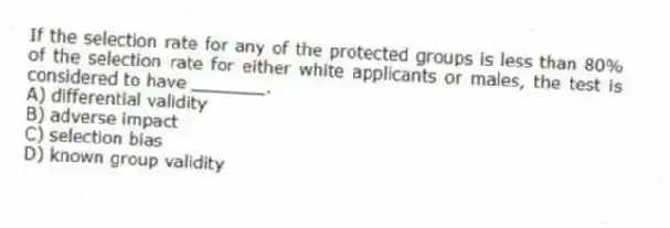If the selection rate for any of the protected groups is less than 80% of the selection rate for either white applicants or males, the test is considered to have _______.
A) differential validity
B) adverse impact
C) selection bias
D) known group validity
