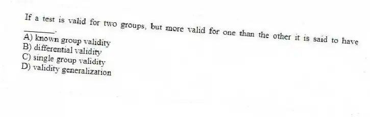 If a test is valid for two groups, but more valid for one than the other it is said to have _______.
A) known group validity
B) differential validity
C) single group validity
D) validity generalization
