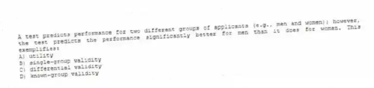 A test predicts performance for two different groups of applicants (e.g., men and women); however, the test predicts the performance significantly better for men than it does for women. This exemplifies:
A) utility
B) single-group validity
C) differential validity
D) known-group validity