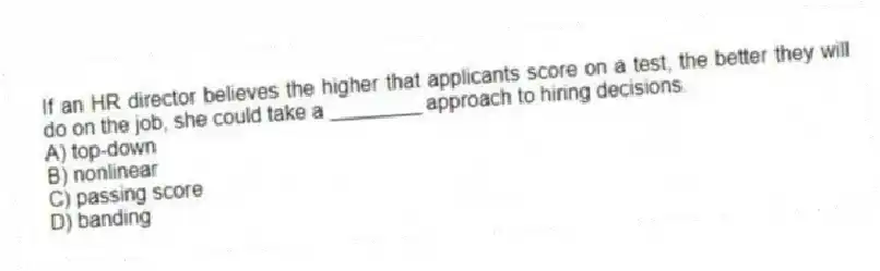 If an HR director believes the higher that applicants score on a test, the better they will do on the job, she could take a ________ approach to hiring decisions.
A) top-down
B) nonlinear
C) passing score
D) banding
