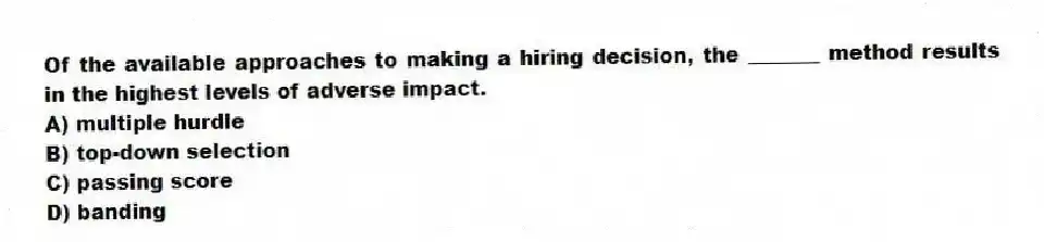 Of the available approaches to making a hiring decision, the _______ method results in the highest levels of adverse impact.
A) multiple hurdle
B) top-down selection
C) passing score
D) banding