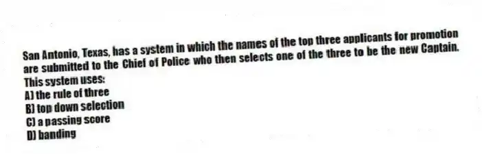 San Antonio, Texas, has a system in which the names of the top three applicants for promotion are submitted to the Chief of Police who then selects one of the three to be the new Captain. This system uses:
A) the rule of three
B) top down selection
C) a passing score
D) banding