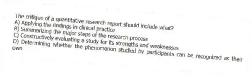 The critique of a quantitative research report should include what?
A) Applying the findings in clinical practice
B) Summarizing the major steps of the research process
C) Constructively evaluating a study for its strengths and weaknesses
D) Determining whether the phenomenon studied by participants can be recognized as their own