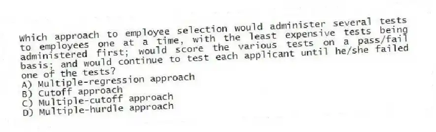 Which approach to employee selection would administer several tests to employees one at a time, with the least expensive tests being administered first; would score the various tests on a pass/fail basis; and would continue to test each applicant until he/she failed one of the tests?
A) Multiple-regression approach
B) Cutoff approach
C) Multiple-cutoff approach
D) Multiple-hurdle approach