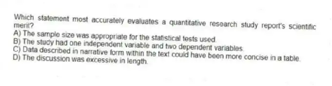 Which statement most accurately evaluates a quantitative research study report's scientific merit?
A) The sample size was appropriate for the statistical tests used.
B) The study had one independent variable and two dependent variables.
C) Data described in narrative form within the text could have been more concise in a table.
D) The discussion was excessive in length.