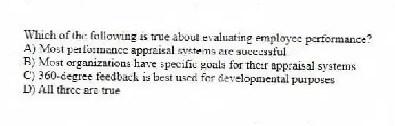Which of the following is true about evaluating employee performance?
A) Most performance appraisal systems are successful
B) Most organizations have specific goals for their appraisal systems
C) 360-degree feedback is best used for developmental purposes
D) All three are true