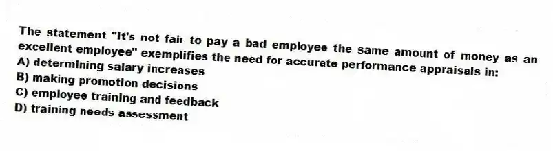 The statement "It's not fair to pay a bad employee the same amount of money as an excellent employee" exemplifies the need for accurate performance appraisals in:
A) determining salary increases
B) making promotion decisions
C) employee training and feedback
D) training needs assessment