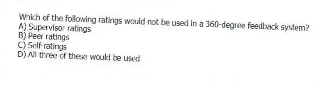Which of the following ratings would not be used in a 360-degree feedback system?
A) Supervisor ratings
B) Peer ratings
C) Self-ratings
D) All three of these would be used