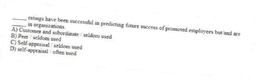 _____ ratings have been successful in predicting future success of promoted employees but/and are _____ in organizations.
A) Customer and subordinate / seldom used
B) Peer / seldom used
C) Self-appraisal / seldom used
D) self-appraisal / often used