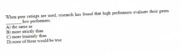 When peer ratings are used, research has found that high performers evaluate their peers _______ low performers.
A) the same as
B) more strictly than
C) more leniently than
D) none of these would be true