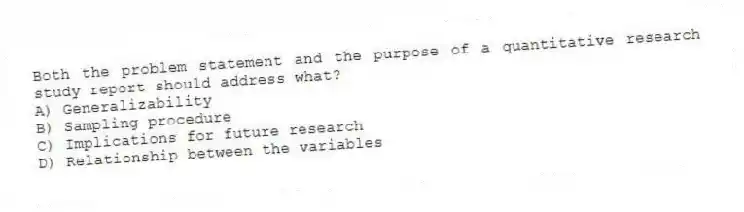 Both the problem statement and the purpose of a quantitative research study report should address what?
A) Generalizability
B) Sampling procedure
C) Implications for future research
D) Relationship between the variables