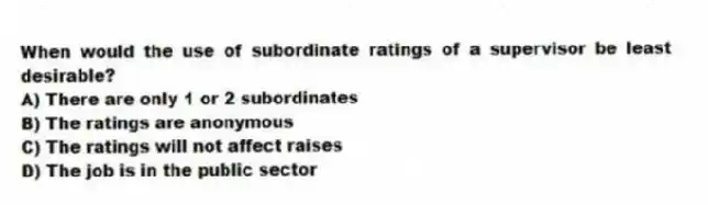 When would the use of subordinate ratings of a supervisor be least desirable?
A) There are only 1 or 2 subordinates
B) The ratings are anonymous
C) The ratings will not affect raises
D) The job is in the public sector