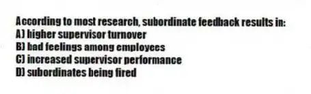 According to most research, subordinate feedback results in:
A) higher supervisor turnover
B) bad feelings among employees
C) increased supervisor performance
D) subordinates being fired