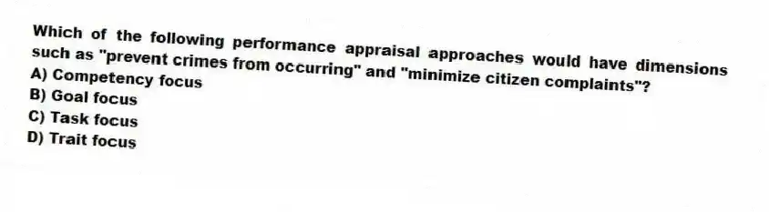 Which of the following performance appraisal approaches would have dimensions such as "prevent crimes from occurring" and "minimize citizen complaints"?
A) Competency focus
B) Goal focus
C) Task focus
D) Trait focus