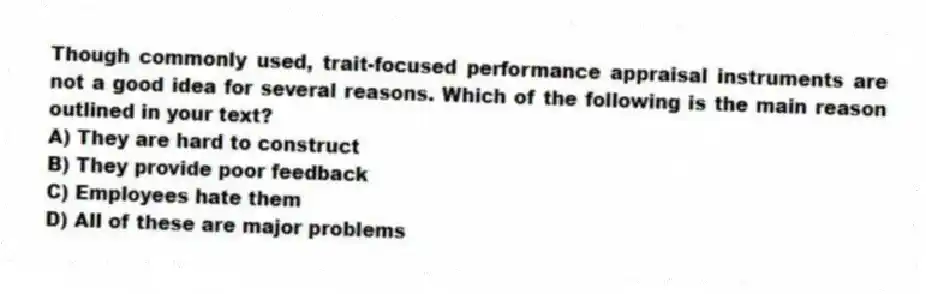 Though commonly used, trait-focused performance appraisal instruments are not a good idea for several reasons. Which of the following is the main reason outlined in your text?
A) They are hard to construct
B) They provide poor feedback
C) Employees hate them
D) All of these are major problems