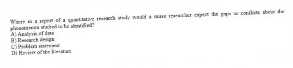 Where in a report of a quantitative research study would a nurse researcher expect the gaps or conflicts about the phenomenon studied to be identified?
A) Analysis of data
B) Research design
C) Problem statement
D) Review of the literature