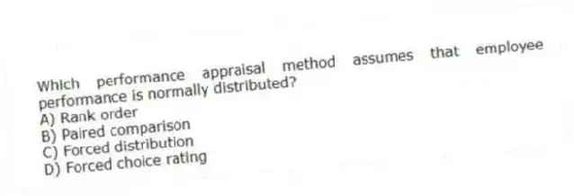 Which performance appraisal method assumes that employee performance is normally distributed?
A) Rank order
B) Paired comparison
C) Forced distribution
D) Forced choice rating