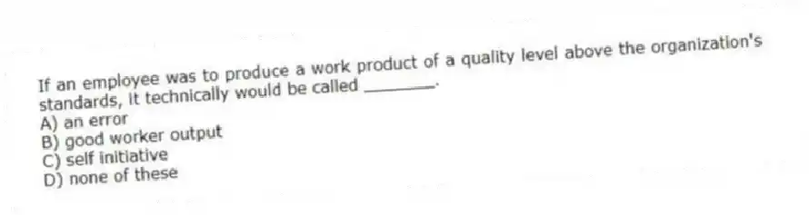 If an employee was to produce a work product of a quality level above the organization's standards, it technically would be called _______.
A) an error
B) good worker output
C) self initiative
D) none of these