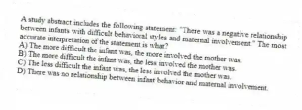 A study abstract includes the following statement: "There was a negative relationship between infants with difficult behavioral styles and maternal involvement." The most accurate interpretation of the statement is what?
A) The more difficult the infant was, the more involved the mother was.
B) The more difficult the infant was, the less involved the mother was.
C) The less difficult the infant was, the less involved the mother was.
D) There was no relationship between infant behavior and maternal involvement.
