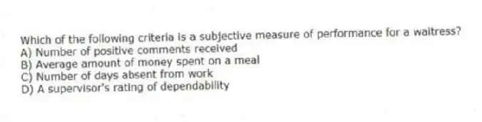 Which of the following criteria is a subjective measure of performance for a waitress?
A) Number of positive comments received
B) Average amount of money spent on a meal
C) Number of days absent from work
D) A supervisor's rating of dependability