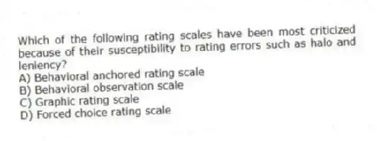 Which of the following rating scales have been most criticized because of their susceptibility to rating errors such as halo and leniency?
A) Behavioral anchored rating scale
B) Behavioral observation scale
C) Graphic rating scale
D) Forced choice rating scale