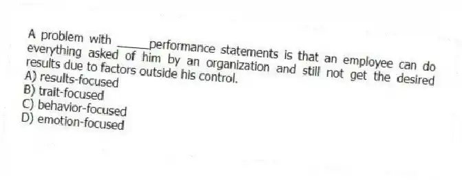 A problem with _____performance statements is that an employee can do everything asked of him by an organization and still not get the desired results due to factors outside his control.
A) results-focused
B) trait-focused
C) behavior-focused
D) emotion-focused