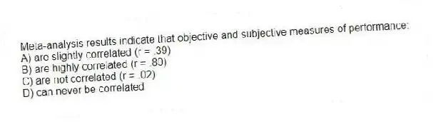 Meta-analysis results indicate that objective and subjective measures of performance:
A) are slightly correlated (r = .39)
B) are highly correlated (r = .80)
C) are not correlated (r = .02)
D) can never be correlated