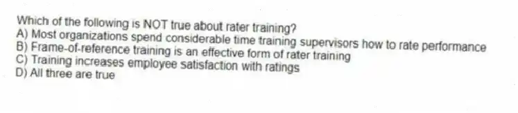 Which of the following is NOT true about rater training?
A) Most organizations spend considerable time training supervisors how to rate performance
B) Frame-of-reference training is an effective form of rater training
C) Training increases employee satisfaction with ratings
D) All three are true