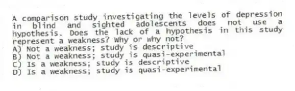 A comparison study investigating the levels of depression in blind and sighted adolescents does not use a hypothesis. Does the lack of a hypothesis in this study represent a weakness? Why or why not?
A) Not a weakness; study is descriptive
B) Not a weakness; study is quasi-experimental
C) Is a weakness; study is descriptive
D) Is a weakness; study is quasi-experimental