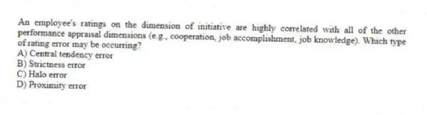 An employee's ratings on the dimension of initiative are highly correlated with all of the other performance appraisal dimensions (e.g., cooperation, job accomplishment, job knowledge). Which type of rating error may be occurring?
A) Central tendency error
B) Strictness error
C) Halo error
D) Proximity error