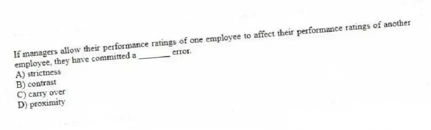 If managers allow their performance ratings of one employee to affect their performance ratings of another employee, they have committed a _______ error.
A) strictness
B) contrast
C) carry over
D) proximity