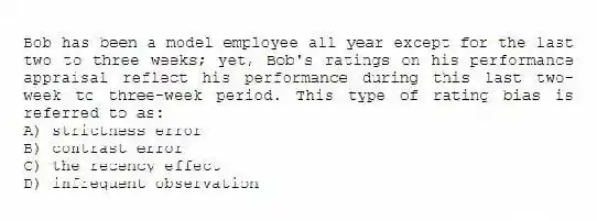 Bob has been a model employee all year except for the last two to three weeks; yet, Bob's ratings on his performance appraisal reflect his performance during this last two-week to three-week period. This type of rating bias is referred to as:
A) strictness error
B) contrast error
C) the recency effect
D) infrequent observation