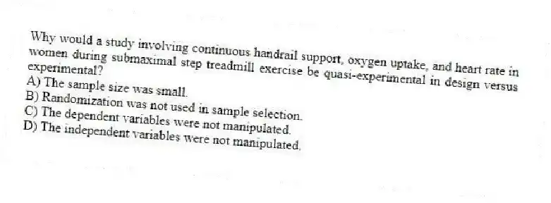 Why would a study involving continuous handrail support, oxygen uptake, and heart rate in women during submaximal step treadmill exercise be quasi-experimental in design versus experimental?
A) The sample size was small.
B) Randomization was not used in sample selection.
C) The dependent variables were not manipulated.
D) The independent variables were not manipulated.