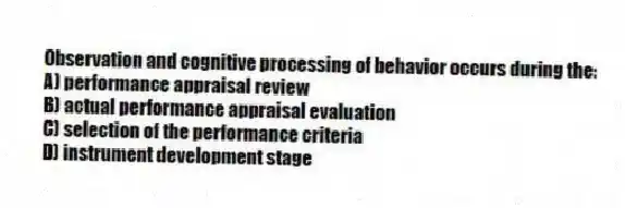 Observation and cognitive processing of behavior occurs during the:
A) performance appraisal review
B) actual performance appraisal evaluation
C) selection of the performance criteria
D) instrument development stage