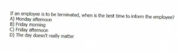 If an employee is to be terminated, when is the best time to inform the employee?
A) Monday afternoon
B) Friday morning
C) Friday afternoon
D) The day doesn't really matter