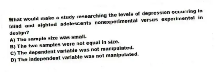 What would make a study researching the levels of depression occurring in blind and sighted adolescents nonexperimental versus experimental in design?
A) The sample size was small.
B) The two samples were not equal in size.
C) The dependent variable was not manipulated.
D) The independent variable was not manipulated.