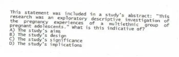 This statement was included in a study's abstract: "This research was an exploratory descriptive investigation of the pregnancy experiences of a multiethnic group of pregnant adolescents." What is this indicative of?
A) The study's aims
B) The study's design
C) The study's significance
D) The study's implications