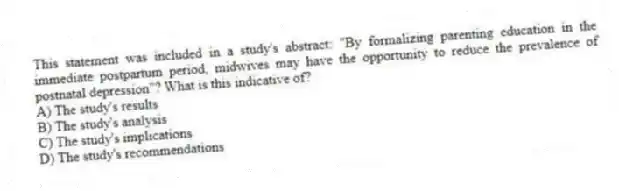 This statement was included in a study's abstract: "By formalizing parenting education in the immediate postpartum period, midwives may have the opportunity to reduce the prevalence of postnatal depression"? What is this indicative of?
A) The study's results
B) The study's analysis
C) The study's implications
D) The study's recommendations