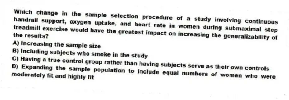 Which change in the sample selection procedure of a study involving continuous handrail support, oxygen uptake, and heart rate in women during submaximal step treadmill exercise would have the greatest impact on increasing the generalizability of the results?
A) Increasing the sample size
B) Including subjects who smoke in the study
C) Having a true control group rather than having subjects serve as their own controls
D) Expanding the sample population to include equal numbers of women who were moderately fit and highly fit