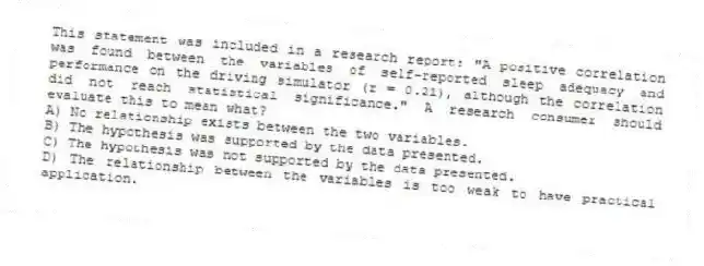 This statement was included in a research report: "A positive correlation was found between the variables of self-reported sleep adequacy and performance on the driving simulator (r = 0.21), although the correlation did not reach statistical significance." A research consumer should evaluate this to mean what?
A) No relationship exists between the two variables.
B) The hypothesis was supported by the data presented.
C) The hypothesis was not supported by the data presented.
D) The relationship between the variables is too weak to have practical application.